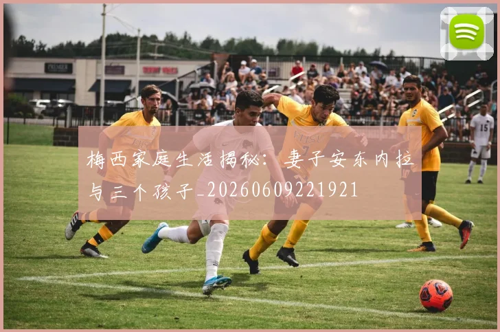梅西家庭生活揭秘:妻子安东内拉与三个孩子_20260609221921