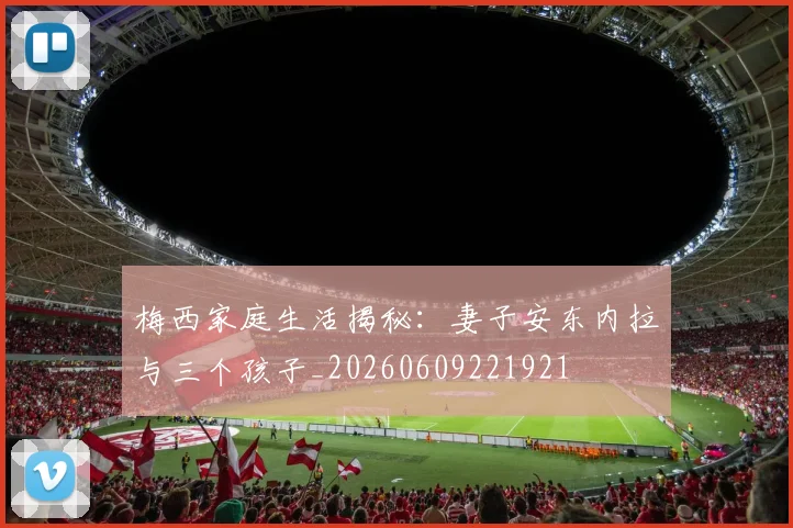 梅西家庭生活揭秘：妻子安东内拉与三个孩子_20260609221921