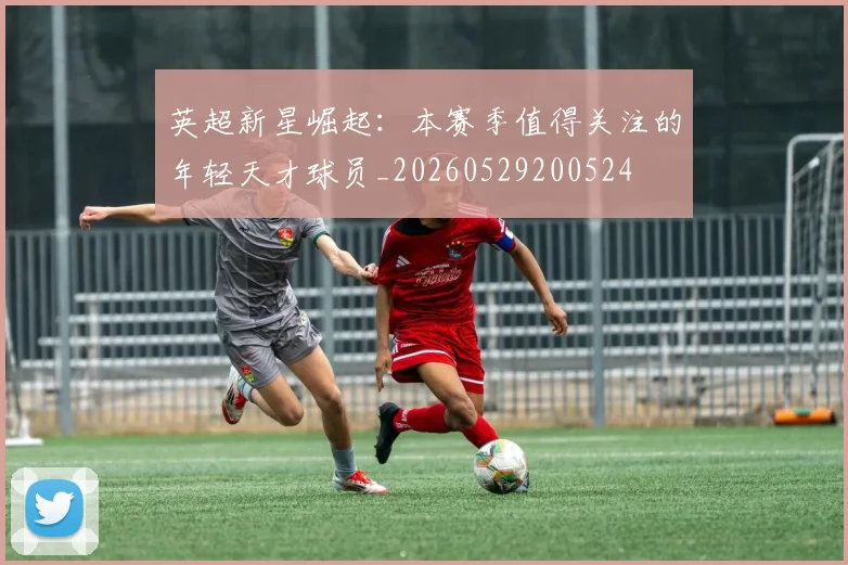 英超新星崛起:本赛季值得关注的年轻天才球员_20260529200524