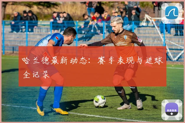 哈兰德最新动态：赛季表现与进球全记录