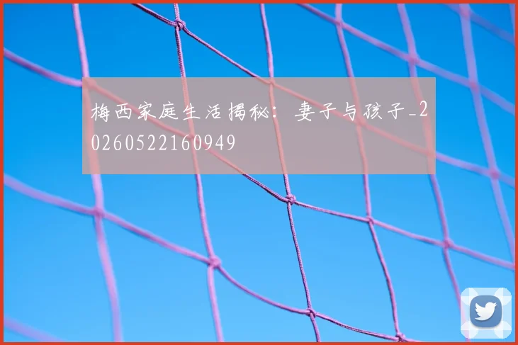 梅西家庭生活揭秘：妻子与孩子_20260522160949